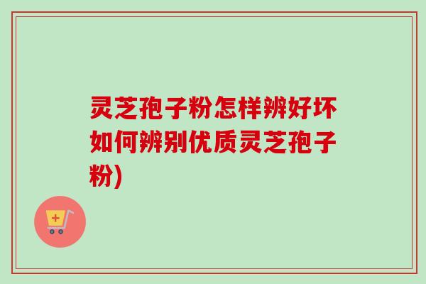 灵芝孢子粉怎样辨好坏如何辨别优质灵芝孢子粉)