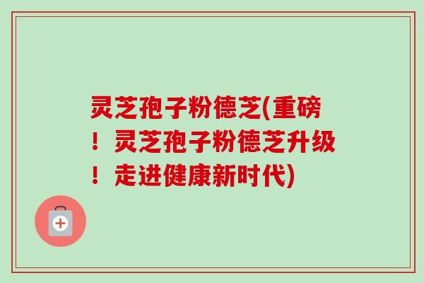 灵芝孢子粉德芝(重磅！灵芝孢子粉德芝升级！走进健康新时代)