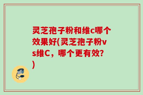 灵芝孢子粉和维c哪个效果好(灵芝孢子粉vs维C，哪个更有效？)