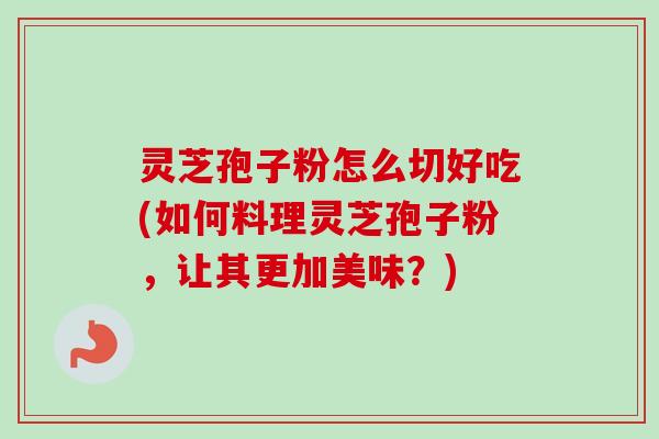 灵芝孢子粉怎么切好吃(如何料理灵芝孢子粉，让其更加美味？)