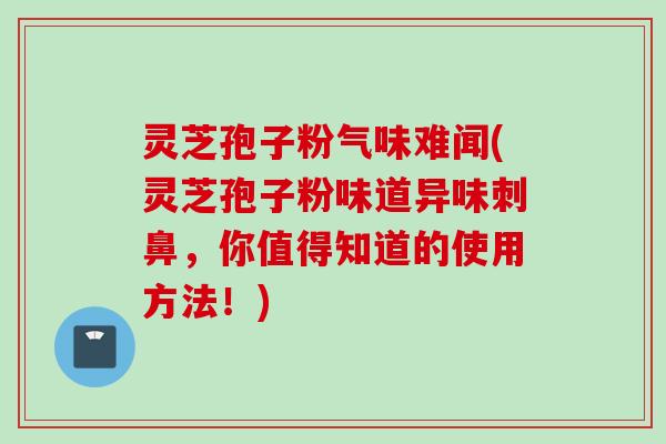 灵芝孢子粉气味难闻(灵芝孢子粉味道异味刺鼻，你值得知道的使用方法！)