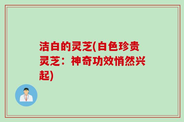 洁白的灵芝(白色珍贵灵芝：神奇功效悄然兴起)