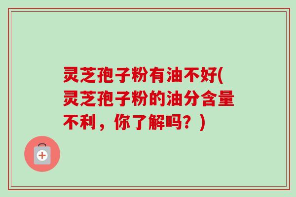 灵芝孢子粉有油不好(灵芝孢子粉的油分含量不利，你了解吗？)