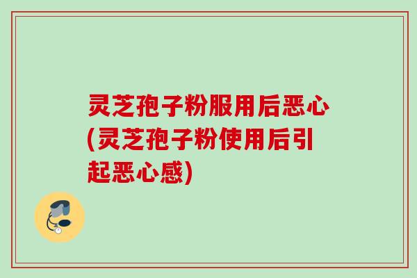 灵芝孢子粉服用后恶心(灵芝孢子粉使用后引起恶心感)