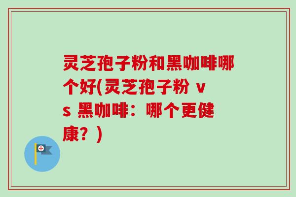 灵芝孢子粉和黑咖啡哪个好(灵芝孢子粉 vs 黑咖啡：哪个更健康？)