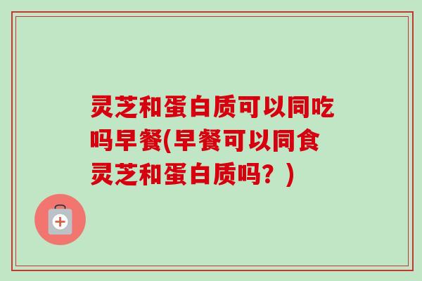 灵芝和蛋白质可以同吃吗早餐(早餐可以同食灵芝和蛋白质吗？)