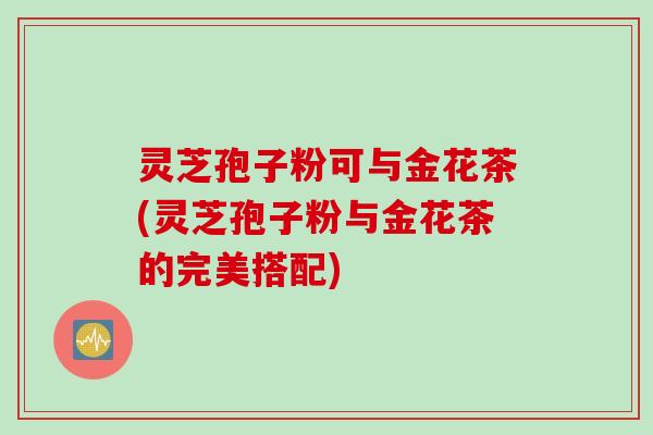 灵芝孢子粉可与金花茶(灵芝孢子粉与金花茶的完美搭配)
