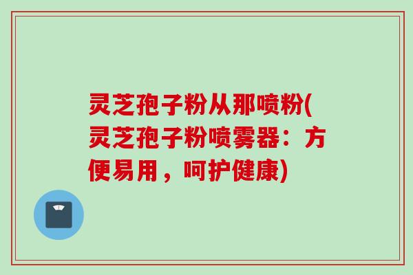 灵芝孢子粉从那喷粉(灵芝孢子粉喷雾器：方便易用，呵护健康)