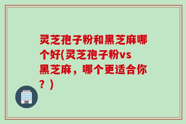 灵芝孢子粉和黑芝麻哪个好(灵芝孢子粉vs黑芝麻，哪个更适合你？)