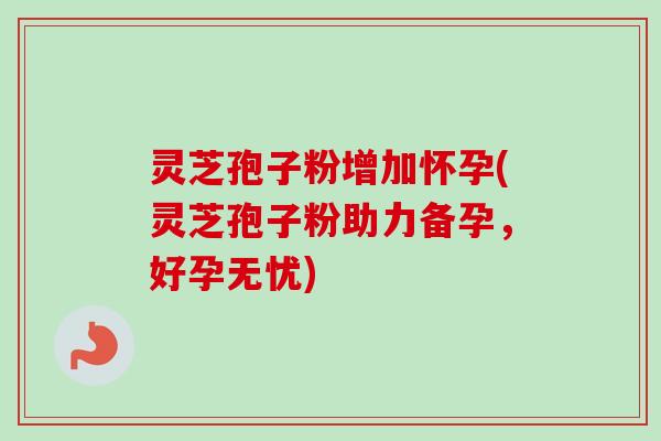 灵芝孢子粉增加怀孕(灵芝孢子粉助力备孕，好孕无忧)