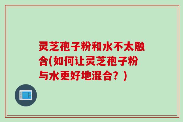 灵芝孢子粉和水不太融合(如何让灵芝孢子粉与水更好地混合？)