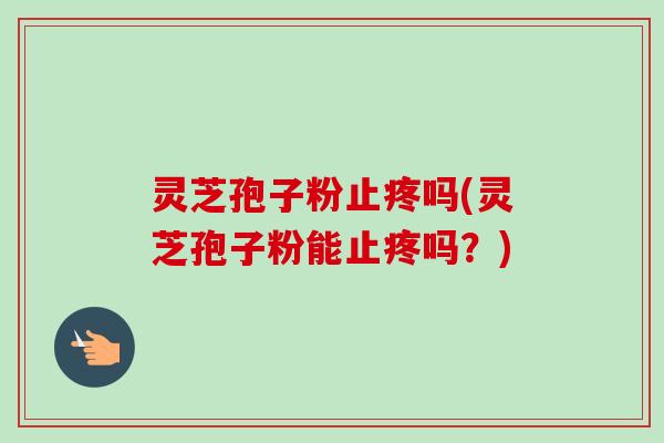 灵芝孢子粉止疼吗(灵芝孢子粉能止疼吗？)