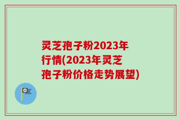 灵芝孢子粉2023年行情(2023年灵芝孢子粉价格走势展望)