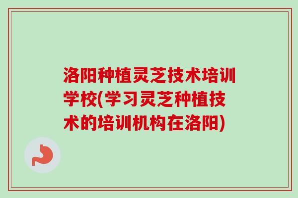 洛阳种植灵芝技术培训学校(学习灵芝种植技术的培训机构在洛阳)