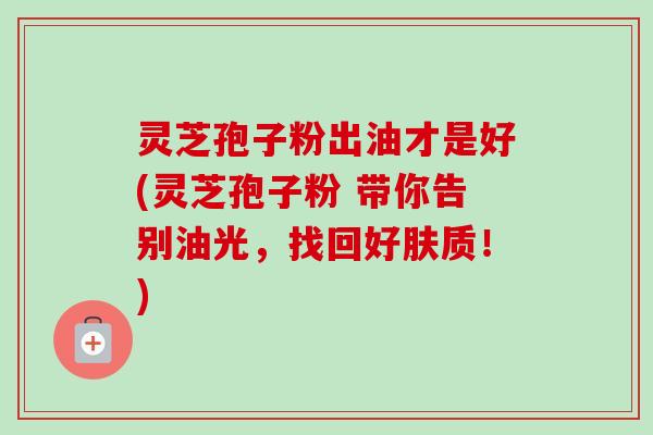 灵芝孢子粉出油才是好(灵芝孢子粉 带你告别油光，找回好肤质！)