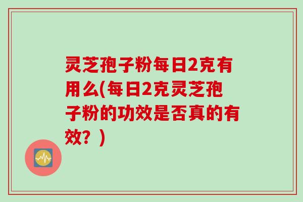 灵芝孢子粉每日2克有用么(每日2克灵芝孢子粉的功效是否真的有效？)