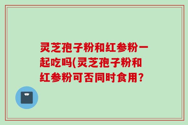 灵芝孢子粉和红参粉一起吃吗(灵芝孢子粉和红参粉可否同时食用? 灵芝孢子粉和红参粉一起吃吗(灵芝孢子粉和红参粉可否同时食用?