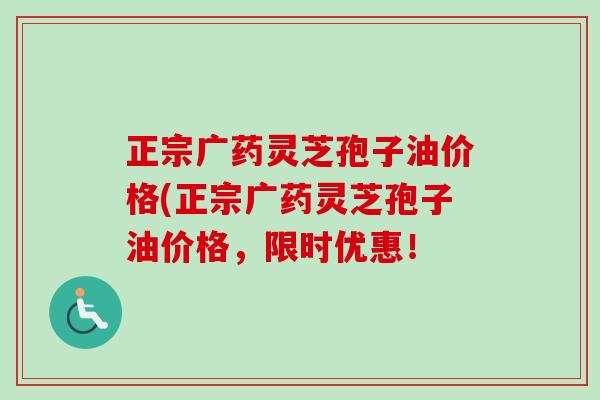正宗广药灵芝孢子油价格(正宗广药灵芝孢子油价格，限时优惠！