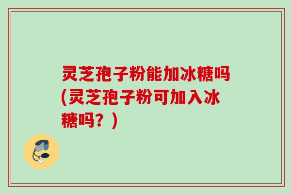灵芝孢子粉能加冰糖吗(灵芝孢子粉可加入冰糖吗？)