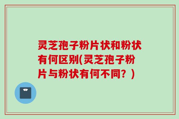 灵芝孢子粉片状和粉状有何区别(灵芝孢子粉片与粉状有何不同？)