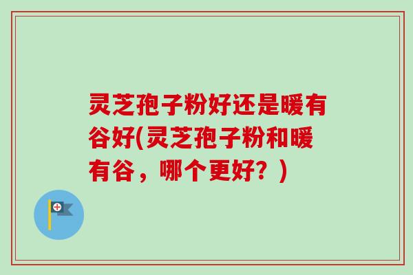 灵芝孢子粉好还是暖有谷好(灵芝孢子粉和暖有谷，哪个更好？)