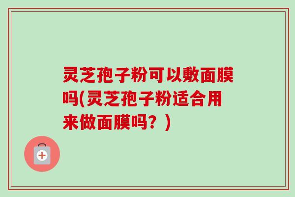 灵芝孢子粉可以敷面膜吗(灵芝孢子粉适合用来做面膜吗？)