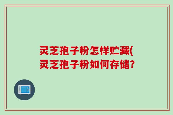 灵芝孢子粉怎样贮藏(灵芝孢子粉如何存储？