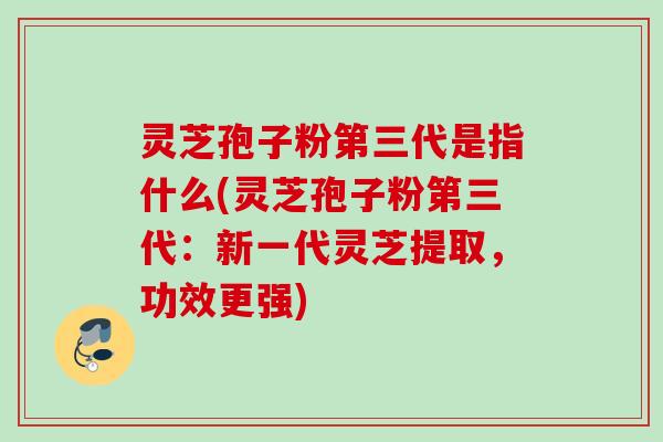 灵芝孢子粉第三代是指什么(灵芝孢子粉第三代：新一代灵芝提取，功效更强)