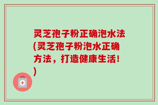 灵芝孢子粉正确泡水法(灵芝孢子粉泡水正确方法，打造健康生活！)