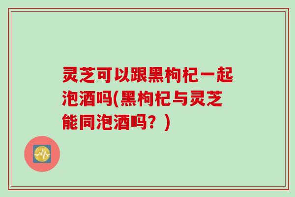 灵芝可以跟黑枸杞一起泡酒吗(黑枸杞与灵芝能同泡酒吗？)