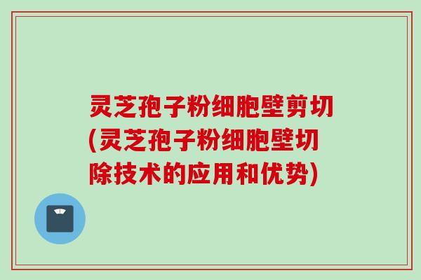 灵芝孢子粉细胞壁剪切(灵芝孢子粉细胞壁切除技术的应用和优势)