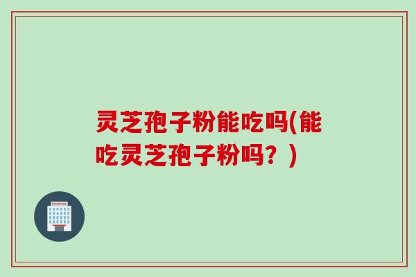 灵芝孢子粉能吃吗(能吃灵芝孢子粉吗？)
