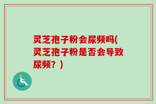 灵芝孢子粉会尿频吗(灵芝孢子粉是否会导致尿频？)