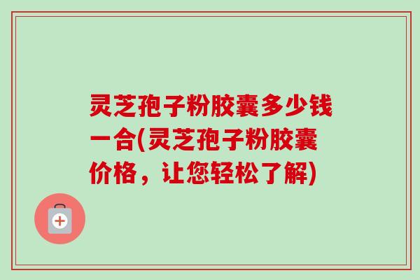 灵芝孢子粉胶囊多少钱一合(灵芝孢子粉胶囊价格，让您轻松了解)
