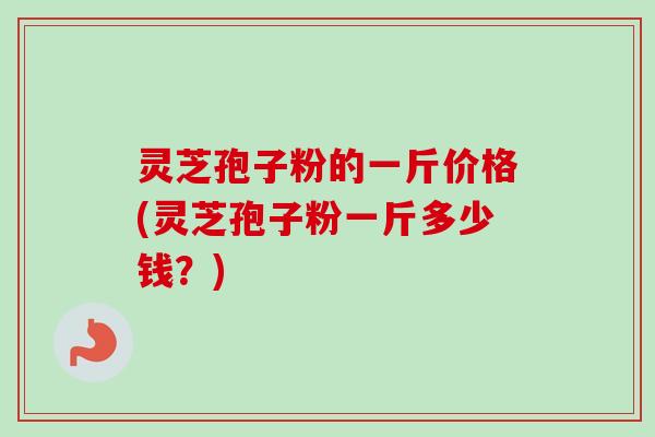 灵芝孢子粉的一斤价格(灵芝孢子粉一斤多少钱？)