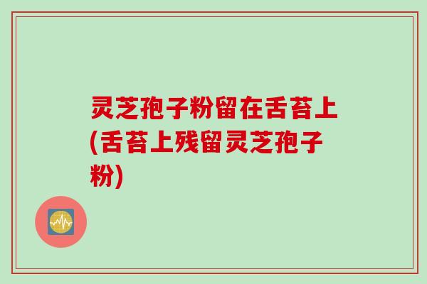 灵芝孢子粉留在舌苔上(舌苔上残留灵芝孢子粉)