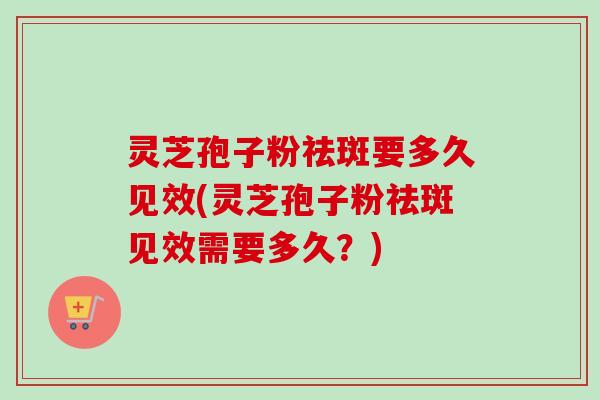 灵芝孢子粉祛斑要多久见效(灵芝孢子粉祛斑见效需要多久？)