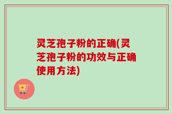 灵芝孢子粉的正确(灵芝孢子粉的功效与正确使用方法)
