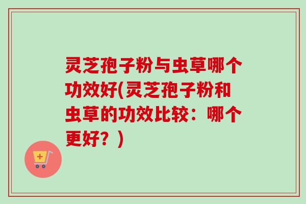 灵芝孢子粉与虫草哪个功效好(灵芝孢子粉和虫草的功效比较：哪个更好？)
