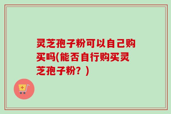灵芝孢子粉可以自己购买吗(能否自行购买灵芝孢子粉？)