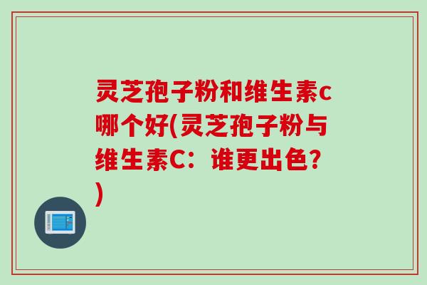 灵芝孢子粉和维生素c哪个好(灵芝孢子粉与维生素C：谁更出色？)