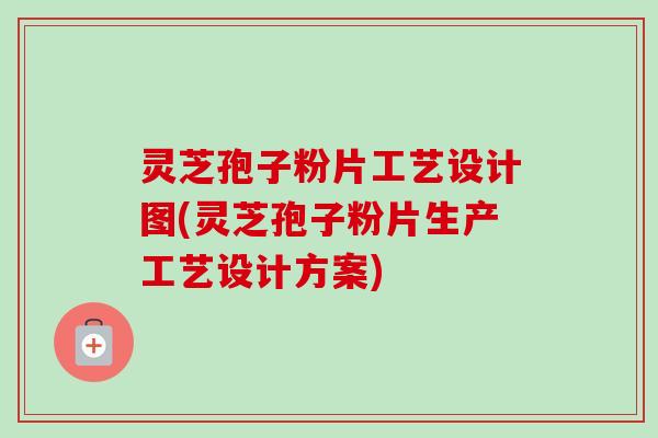 灵芝孢子粉片工艺设计图(灵芝孢子粉片生产工艺设计方案)
