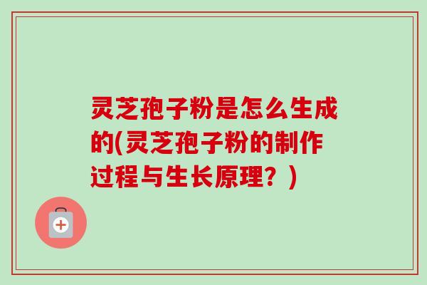 灵芝孢子粉是怎么生成的(灵芝孢子粉的制作过程与生长原理？)