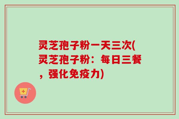 灵芝孢子粉一天三次(灵芝孢子粉：每日三餐，强化免疫力)