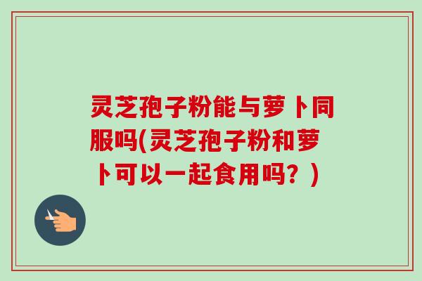 灵芝孢子粉能与萝卜同服吗(灵芝孢子粉和萝卜可以一起食用吗？)