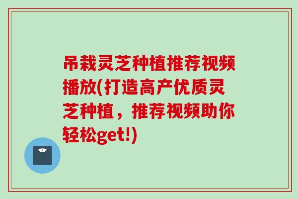 吊栽灵芝种植推荐视频播放(打造高产优质灵芝种植，推荐视频助你轻松get!)