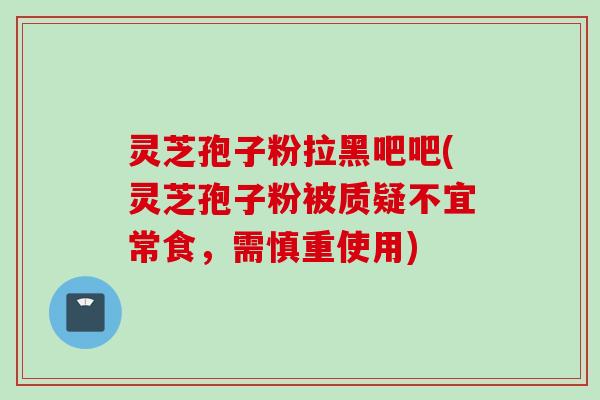 灵芝孢子粉拉黑吧吧(灵芝孢子粉被质疑不宜常食，需慎重使用)