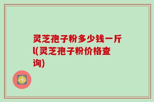 灵芝孢子粉多少钱一斤l(灵芝孢子粉价格查询)