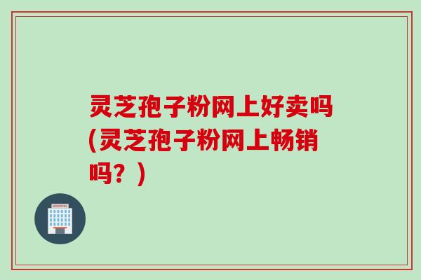 灵芝孢子粉网上好卖吗(灵芝孢子粉网上畅销吗？)
