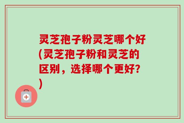 灵芝孢子粉灵芝哪个好(灵芝孢子粉和灵芝的区别，选择哪个更好？)